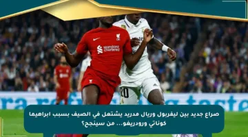 صراع جديد بين ليفربول وريال مدريد يشتعل في الصيف بسبب إبراهيما كوناتي ورودريغو… من سينجح؟
